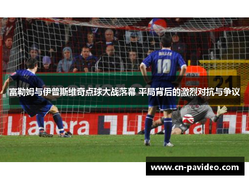 富勒姆与伊普斯维奇点球大战落幕 平局背后的激烈对抗与争议