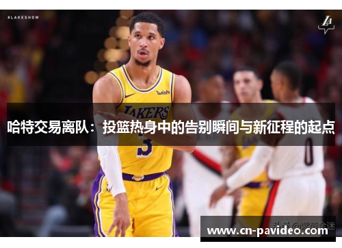哈特交易离队：投篮热身中的告别瞬间与新征程的起点