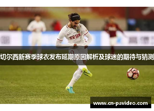 切尔西新赛季球衣发布延期原因解析及球迷的期待与猜测