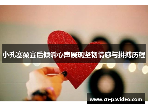 小孔塞桑赛后倾诉心声展现坚韧情感与拼搏历程