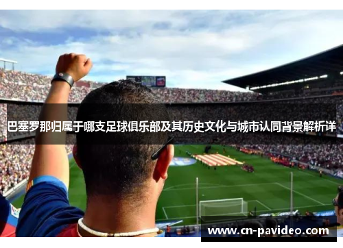 巴塞罗那归属于哪支足球俱乐部及其历史文化与城市认同背景解析详