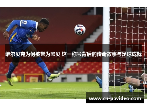 维尔贝克为何被誉为黑贝 这一称号背后的传奇故事与足球成就