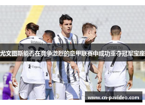 尤文图斯能否在竞争激烈的意甲联赛中成功重夺冠军宝座 尤文图斯能否在竞争激烈的意甲联赛中成功重夺冠军宝座